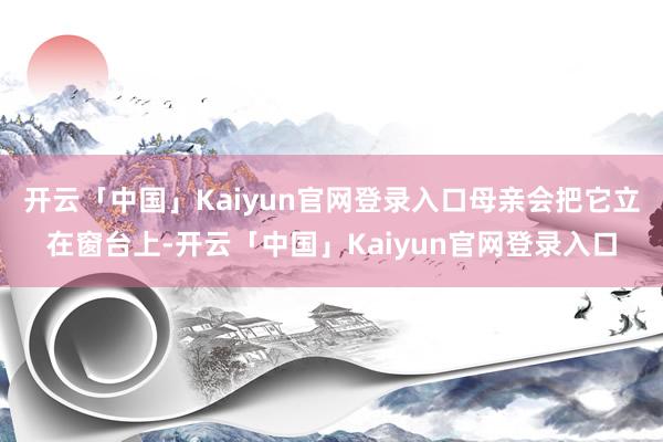 开云「中国」Kaiyun官网登录入口母亲会把它立在窗台上-开云「中国」Kaiyun官网登录入口