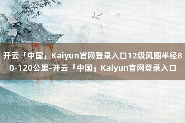 开云「中国」Kaiyun官网登录入口12级风圈半径80-120公里-开云「中国」Kaiyun官网登录入口