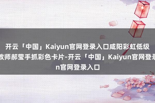 开云「中国」Kaiyun官网登录入口咸阳彩虹低级中学教师郝莹手抓彩色卡片-开云「中国」Kaiyun官网登录入口