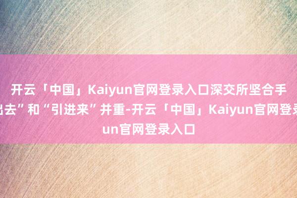 开云「中国」Kaiyun官网登录入口深交所坚合手“走出去”和“引进来”并重-开云「中国」Kaiyun官网登录入口