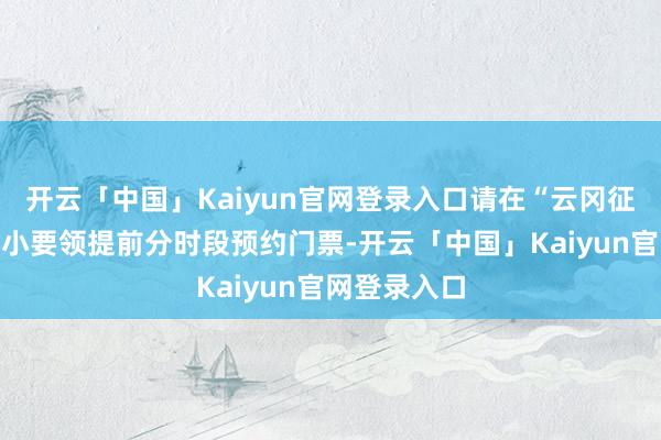 开云「中国」Kaiyun官网登录入口请在“云冈征询院”微信小要领提前分时段预约门票-开云「中国」Kaiyun官网登录入口