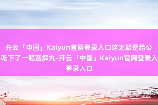 开云「中国」Kaiyun官网登录入口这无疑是给公共吃下了一颗宽解丸-开云「中国」Kaiyun官网登录入口