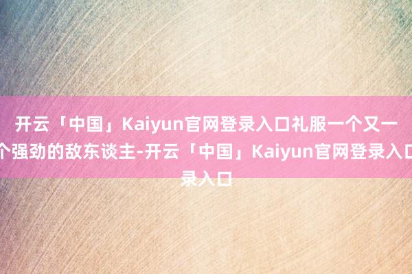 开云「中国」Kaiyun官网登录入口礼服一个又一个强劲的敌东谈主-开云「中国」Kaiyun官网登录入口