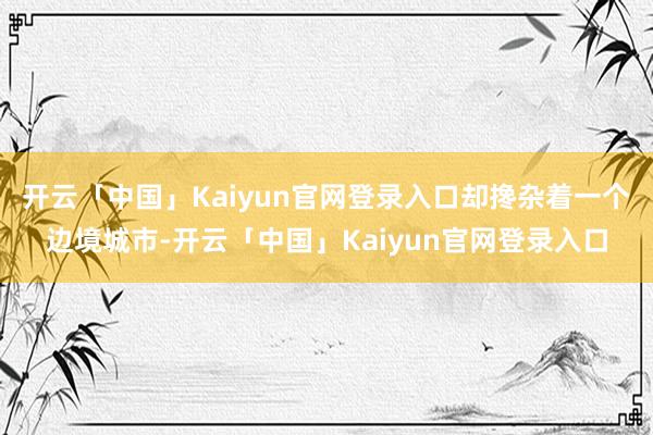 开云「中国」Kaiyun官网登录入口却搀杂着一个边境城市-开云「中国」Kaiyun官网登录入口