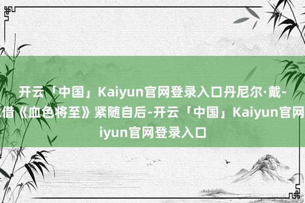 开云「中国」Kaiyun官网登录入口丹尼尔·戴-刘易斯凭借《血色将至》紧随自后-开云「中国」Kaiyun官网登录入口