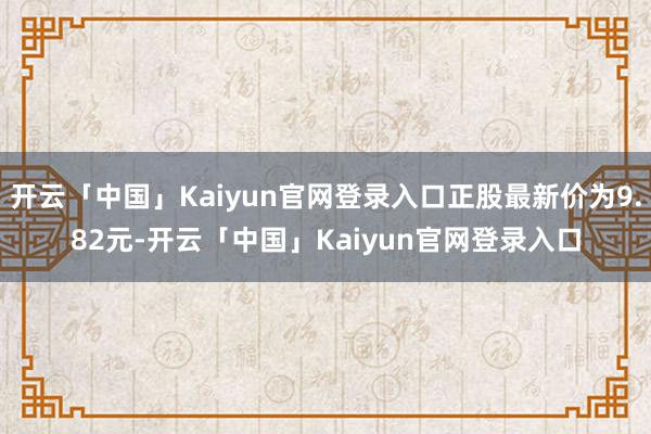 开云「中国」Kaiyun官网登录入口正股最新价为9.82元-开云「中国」Kaiyun官网登录入口