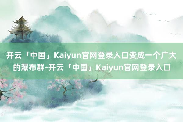 开云「中国」Kaiyun官网登录入口变成一个广大的瀑布群-开云「中国」Kaiyun官网登录入口