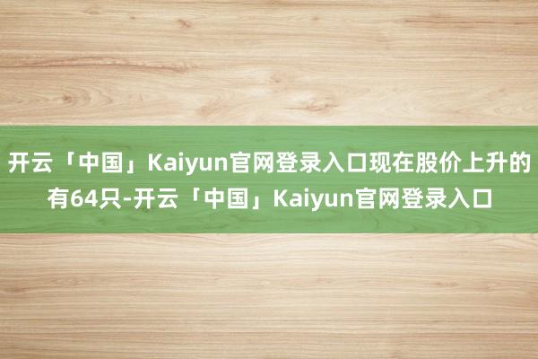 开云「中国」Kaiyun官网登录入口现在股价上升的有64只-开云「中国」Kaiyun官网登录入口