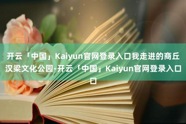 开云「中国」Kaiyun官网登录入口我走进的商丘汉梁文化公园-开云「中国」Kaiyun官网登录入口