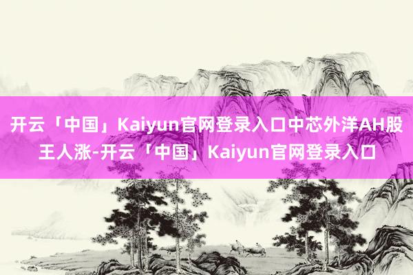 开云「中国」Kaiyun官网登录入口中芯外洋AH股王人涨-开云「中国」Kaiyun官网登录入口