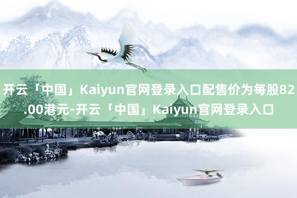 开云「中国」Kaiyun官网登录入口配售价为每股82.00港元-开云「中国」Kaiyun官网登录入口