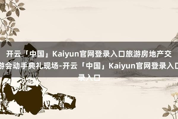 开云「中国」Kaiyun官网登录入口旅游房地产交游会动手典礼现场-开云「中国」Kaiyun官网登录入口