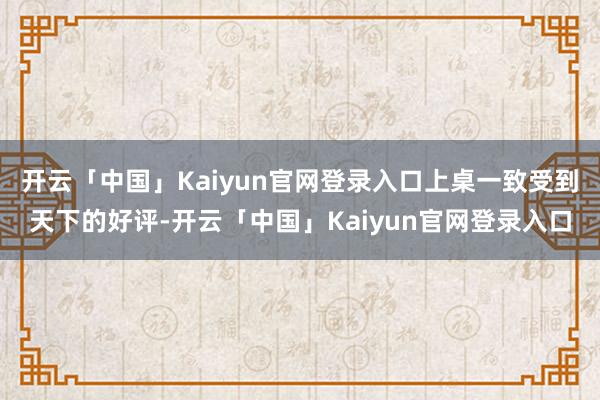开云「中国」Kaiyun官网登录入口上桌一致受到天下的好评-开云「中国」Kaiyun官网登录入口