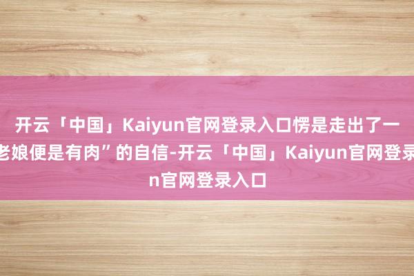 开云「中国」Kaiyun官网登录入口愣是走出了一种“老娘便是有肉”的自信-开云「中国」Kaiyun官网登录入口