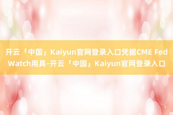 开云「中国」Kaiyun官网登录入口凭据CME FedWatch用具-开云「中国」Kaiyun官网登录入口