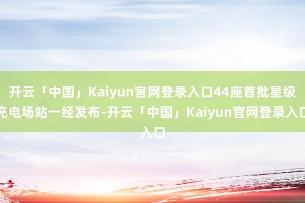 开云「中国」Kaiyun官网登录入口44座首批星级充电场站一经发布-开云「中国」Kaiyun官网登录入口