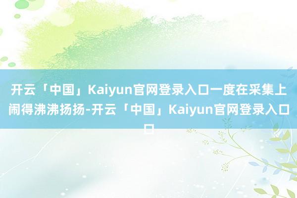 开云「中国」Kaiyun官网登录入口一度在采集上闹得沸沸扬扬-开云「中国」Kaiyun官网登录入口