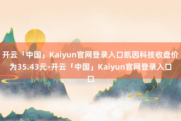 开云「中国」Kaiyun官网登录入口凯因科技收盘价为35.43元-开云「中国」Kaiyun官网登录入口
