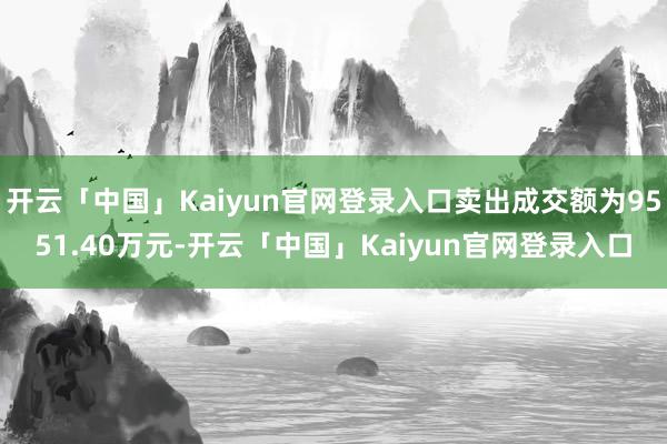 开云「中国」Kaiyun官网登录入口卖出成交额为9551.40万元-开云「中国」Kaiyun官网登录入口