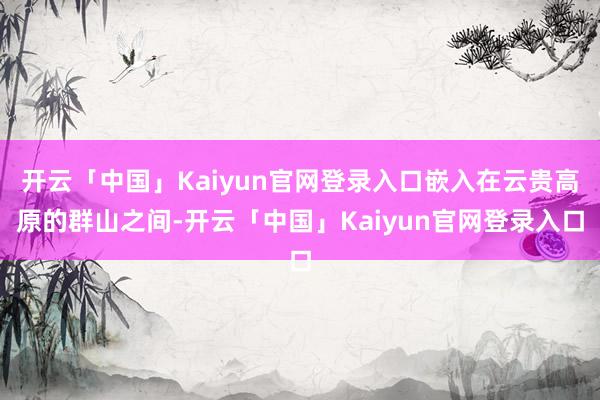 开云「中国」Kaiyun官网登录入口嵌入在云贵高原的群山之间-开云「中国」Kaiyun官网登录入口