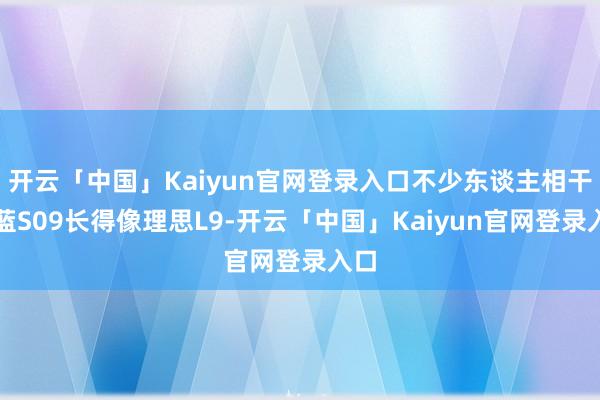 开云「中国」Kaiyun官网登录入口不少东谈主相干深蓝S09长得像理思L9-开云「中国」Kaiyun官网登录入口