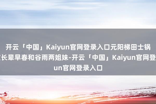 开云「中国」Kaiyun官网登录入口元阳梯田士锅寨村滋长辈早春和谷雨两姐妹-开云「中国」Kaiyun官网登录入口