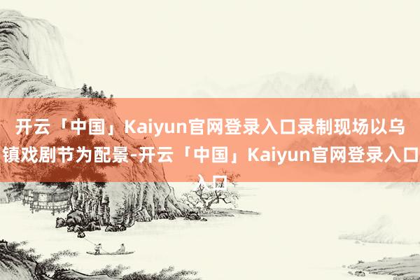 开云「中国」Kaiyun官网登录入口录制现场以乌镇戏剧节为配景-开云「中国」Kaiyun官网登录入口