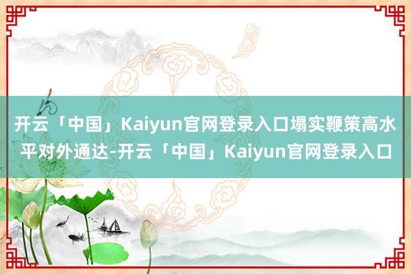 开云「中国」Kaiyun官网登录入口塌实鞭策高水平对外通达-开云「中国」Kaiyun官网登录入口
