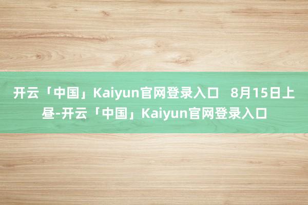 开云「中国」Kaiyun官网登录入口   8月15日上昼-开云「中国」Kaiyun官网登录入口