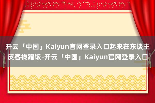 开云「中国」Kaiyun官网登录入口起来在东谈主皮客栈蹭饭-开云「中国」Kaiyun官网登录入口