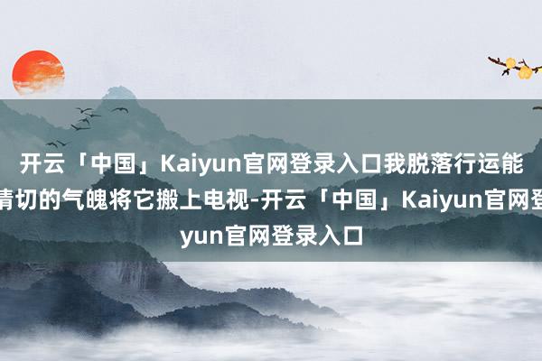 开云「中国」Kaiyun官网登录入口我脱落行运能以如斯情切的气魄将它搬上电视-开云「中国」Kaiyun官网登录入口