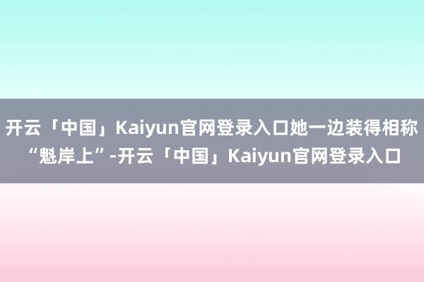 开云「中国」Kaiyun官网登录入口她一边装得相称“魁岸上”-开云「中国」Kaiyun官网登录入口