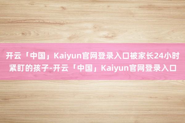 开云「中国」Kaiyun官网登录入口被家长24小时紧盯的孩子-开云「中国」Kaiyun官网登录入口