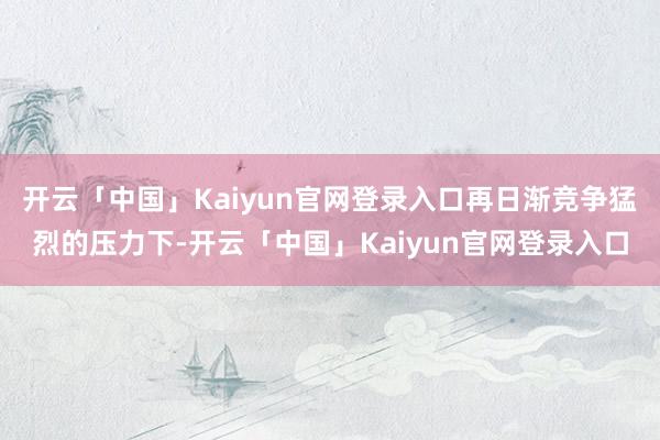 开云「中国」Kaiyun官网登录入口再日渐竞争猛烈的压力下-开云「中国」Kaiyun官网登录入口