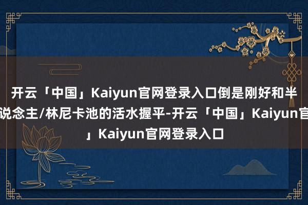 开云「中国」Kaiyun官网登录入口倒是刚好和半年前的仆东说念主/林尼卡池的活水握平-开云「中国」Kaiyun官网登录入口