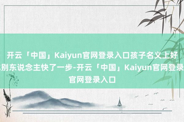 开云「中国」Kaiyun官网登录入口孩子名义上好像比别东说念主快了一步-开云「中国」Kaiyun官网登录入口