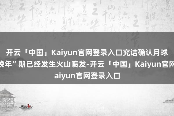 开云「中国」Kaiyun官网登录入口究诘确认月球在所谓“晚年”期已经发生火山喷发-开云「中国」Kaiyun官网登录入口