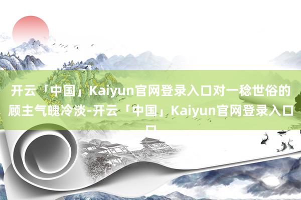 开云「中国」Kaiyun官网登录入口对一稔世俗的顾主气魄冷淡-开云「中国」Kaiyun官网登录入口