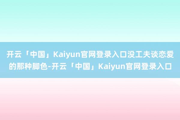 开云「中国」Kaiyun官网登录入口没工夫谈恋爱的那种脚色-开云「中国」Kaiyun官网登录入口