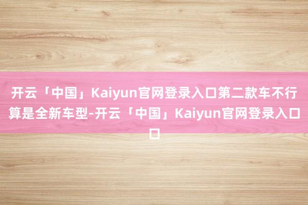 开云「中国」Kaiyun官网登录入口第二款车不行算是全新车型-开云「中国」Kaiyun官网登录入口