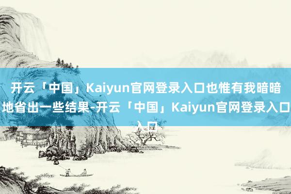开云「中国」Kaiyun官网登录入口也惟有我暗暗地省出一些结果-开云「中国」Kaiyun官网登录入口