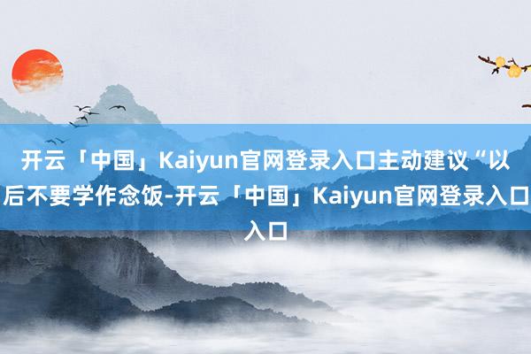 开云「中国」Kaiyun官网登录入口主动建议“以后不要学作念饭-开云「中国」Kaiyun官网登录入口