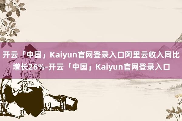 开云「中国」Kaiyun官网登录入口阿里云收入同比增长26%-开云「中国」Kaiyun官网登录入口