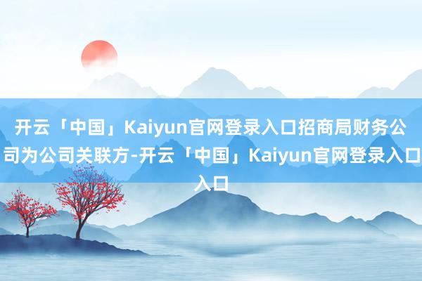 开云「中国」Kaiyun官网登录入口招商局财务公司为公司关联方-开云「中国」Kaiyun官网登录入口