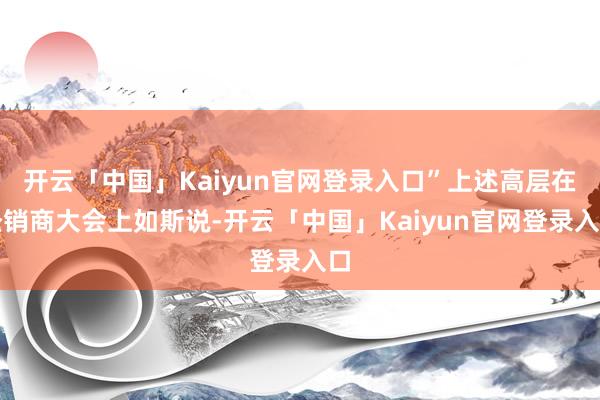 开云「中国」Kaiyun官网登录入口”上述高层在经销商大会上如斯说-开云「中国」Kaiyun官网登录入口