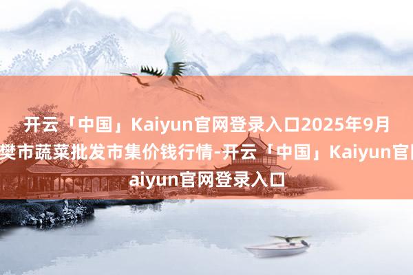 开云「中国」Kaiyun官网登录入口2025年9月8日湖北襄樊市蔬菜批发市集价钱行情-开云「中国」Kaiyun官网登录入口