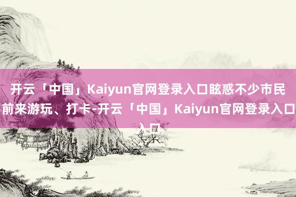 开云「中国」Kaiyun官网登录入口眩惑不少市民前来游玩、打卡-开云「中国」Kaiyun官网登录入口