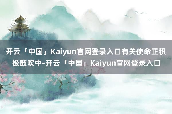开云「中国」Kaiyun官网登录入口有关使命正积极鼓吹中-开云「中国」Kaiyun官网登录入口