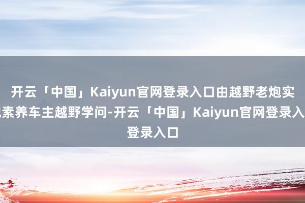 开云「中国」Kaiyun官网登录入口由越野老炮实地素养车主越野学问-开云「中国」Kaiyun官网登录入口