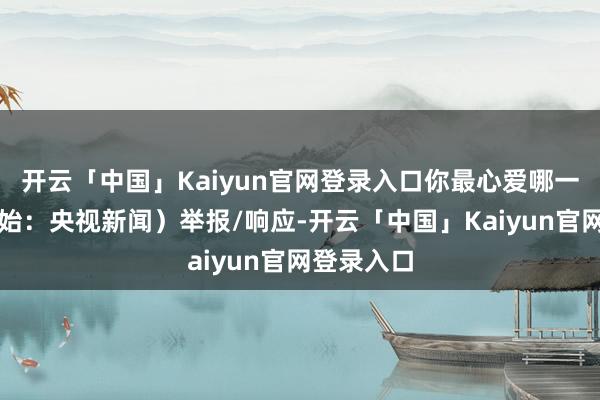 开云「中国」Kaiyun官网登录入口你最心爱哪一部?(开始:央视新闻)举报/响应-开云「中国」Kaiyun官网登录入口